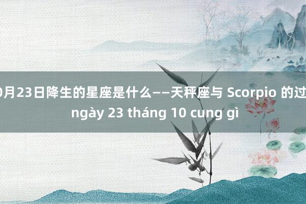 10月23日降生的星座是什么——天秤座与 Scorpio 的过渡 ngày 23 tháng 10 cung gì