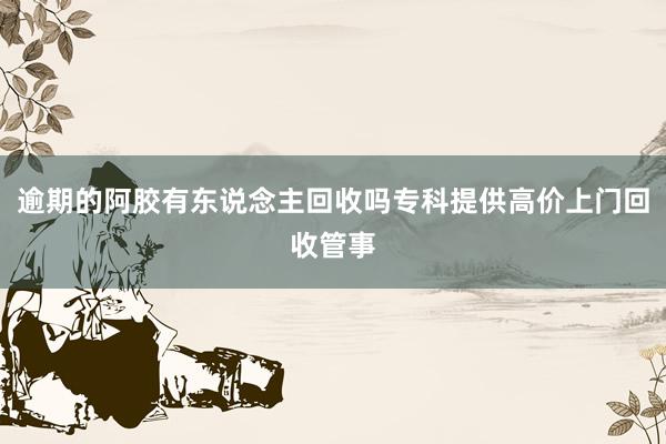 逾期的阿胶有东说念主回收吗专科提供高价上门回收管事