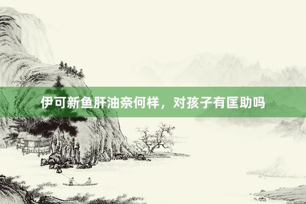 伊可新鱼肝油奈何样，对孩子有匡助吗