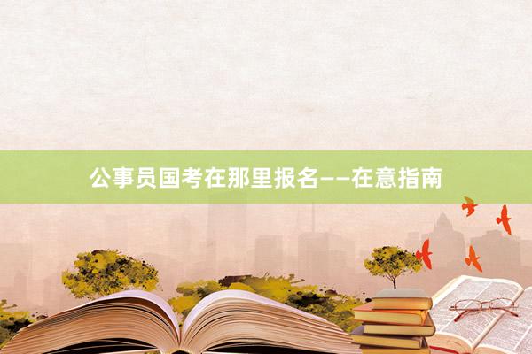 公事员国考在那里报名——在意指南