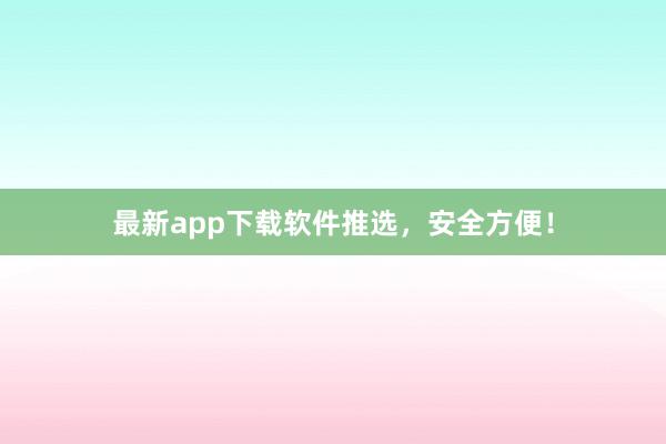 最新app下载软件推选，安全方便！